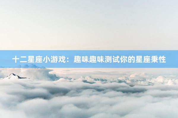 十二星座小游戏：趣味趣味测试你的星座秉性