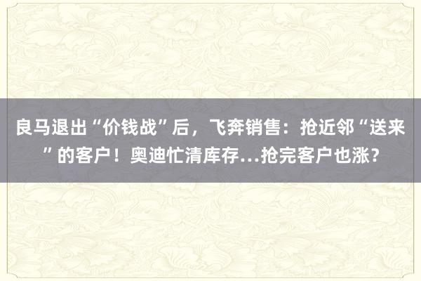 良马退出“价钱战”后，飞奔销售：抢近邻“送来”的客户！奥迪忙清库存…抢完客户也涨？