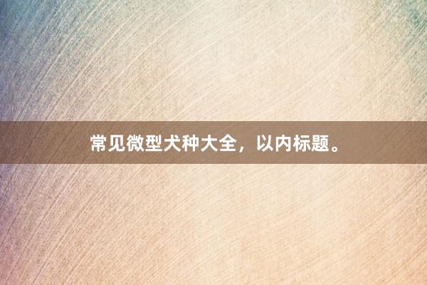 常见微型犬种大全，以内标题。